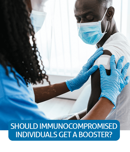 Go to Fast Facts page about Should Immunocompromised Individuals Get A Booster Dose? Go to Fast Facts page about Should Immunocompromised Individuals Get A Booster Dose?